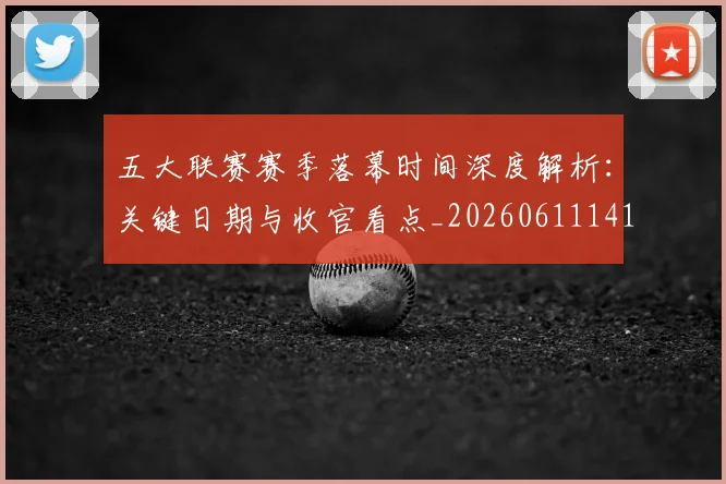 五大联赛赛季落幕时间深度解析:关键日期与收官看点_20260611141821