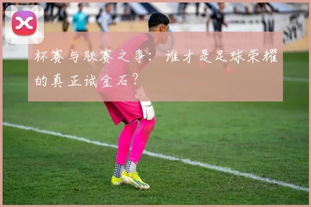 杯赛与联赛之争：谁才是足球荣耀的真正试金石？